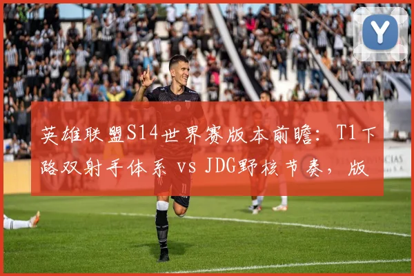 英雄联盟S14世界赛版本前瞻：T1下路双射手体系 vs JDG野核节奏，版本答案之争