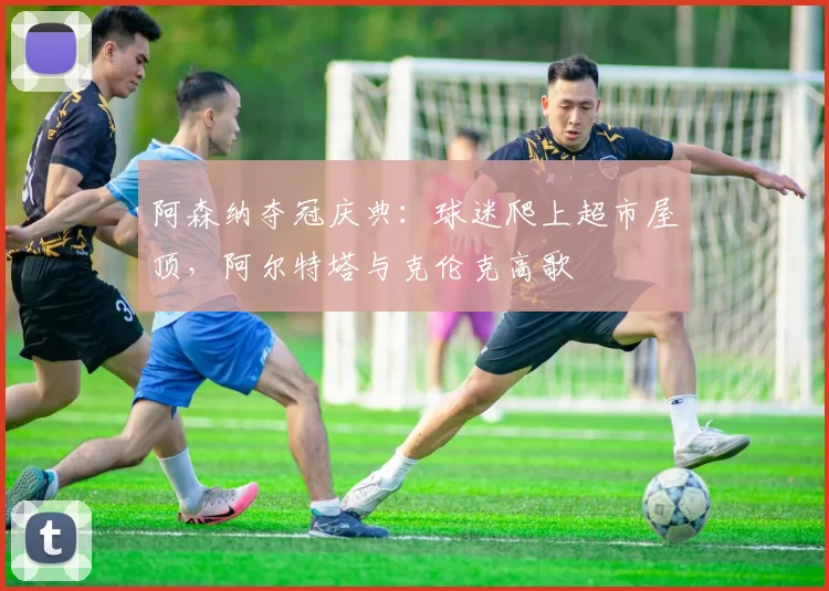 阿森纳夺冠庆典：球迷爬上超市屋顶，阿尔特塔与克伦克高歌