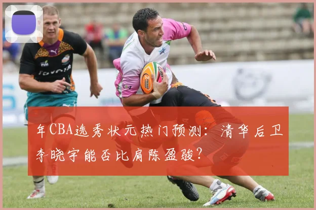 年CBA选秀状元热门预测：清华后卫李晓宇能否比肩陈盈骏？