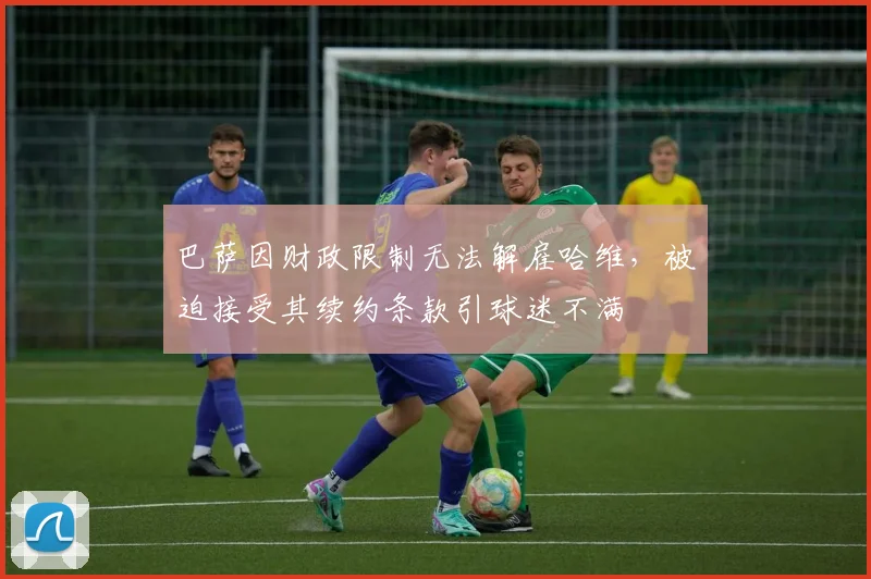 巴萨因财政限制无法解雇哈维,被迫接受其续约条款引球迷不满