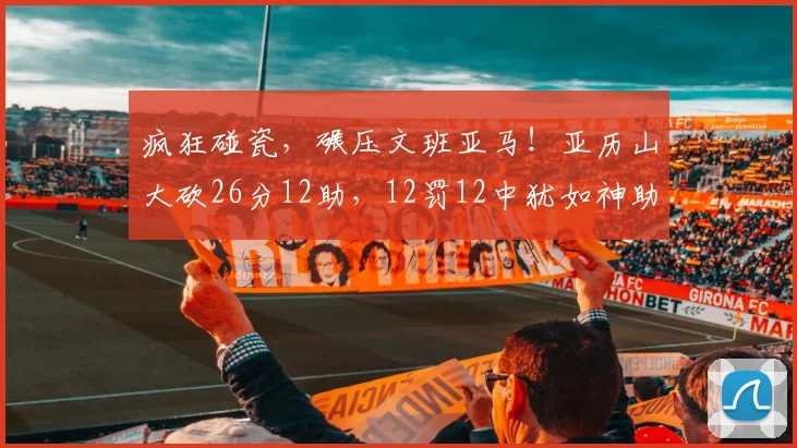 疯狂碰瓷,碾压文班亚马!亚历山大砍26分12助,12罚12中犹如神助