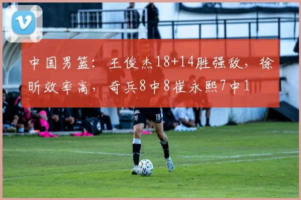 中国男篮：王俊杰18+14胜强敌，徐昕效率高，奇兵8中8崔永熙7中1