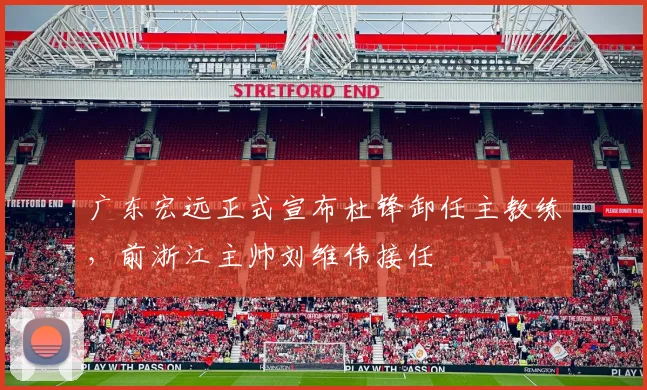 广东宏远正式宣布杜锋卸任主教练,前浙江主帅刘维伟接任