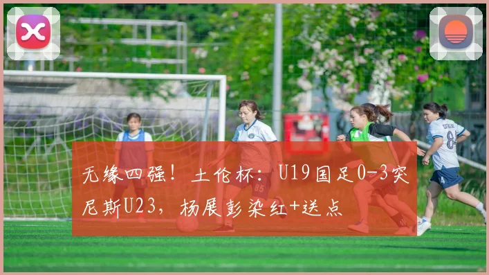 无缘四强!土伦杯:U19国足0-3突尼斯U23,杨展彭染红+送点