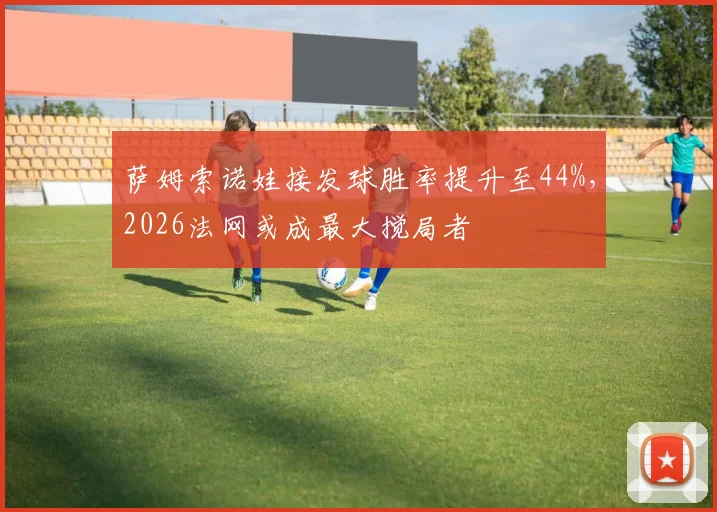 萨姆索诺娃接发球胜率提升至44%，2026法网或成最大搅局者