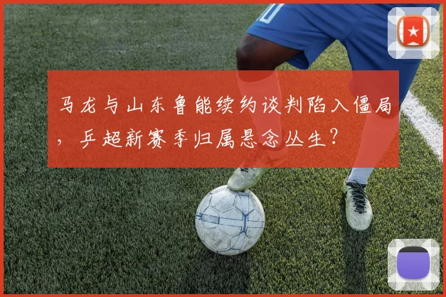 马龙与山东鲁能续约谈判陷入僵局，乒超新赛季归属悬念丛生？